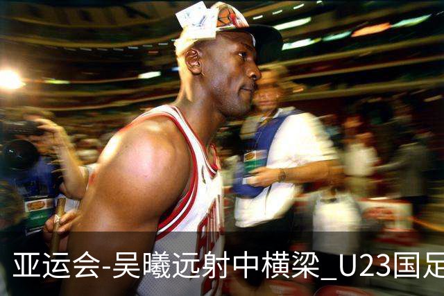 亚运会-吴曦远射中横梁 U23国足0-0憾平伊朗暂列次席